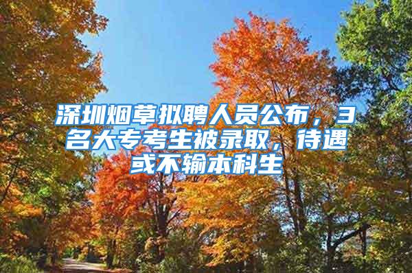 深圳烟草拟聘人员公布，3名大专考生被录取，待遇或不输本科生