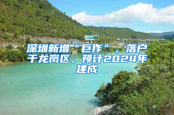 深圳新增“巨作”，落户于龙岗区，预计2024年建成