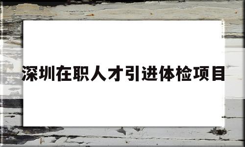 深圳在职人才引进体检项目的简单介绍 应届毕业生入户深圳