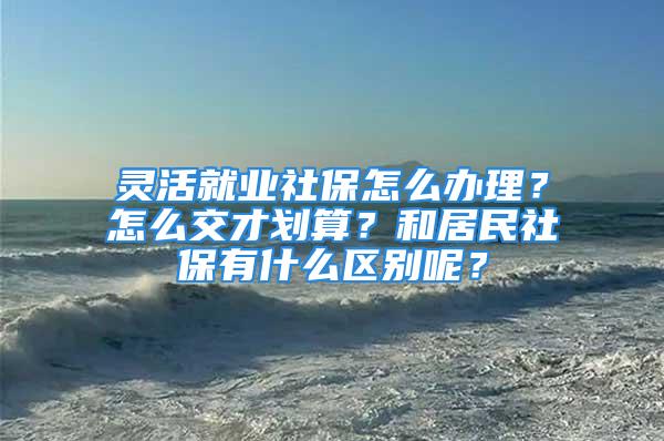 灵活就业社保怎么办理？怎么交才划算？和居民社保有什么区别呢？