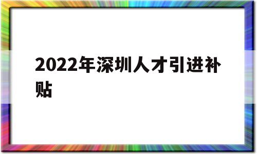 2022年深圳人才引进补贴(2022年深圳人才引进补贴多少) 深圳积分入户政策