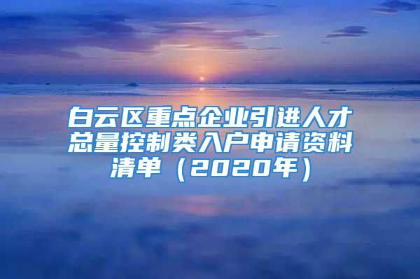 白云区重点企业引进人才总量控制类入户申请资料清单（2020年）