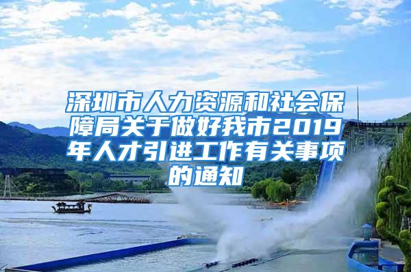 深圳市人力资源和社会保障局关于做好我市2019年人才引进工作有关事项的通知