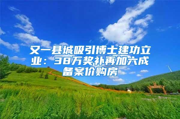 又一县城吸引博士建功立业：38万奖补再加六成备案价购房