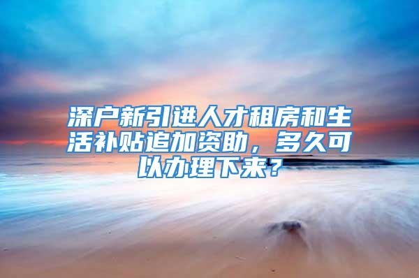 深户新引进人才租房和生活补贴追加资助，多久可以办理下来？