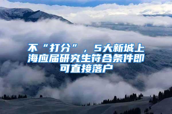 不“打分”，5大新城上海应届研究生符合条件即可直接落户