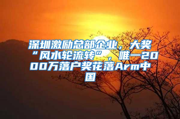 深圳激励总部企业，大奖“风水轮流转”，唯一2000万落户奖花落Arm中国