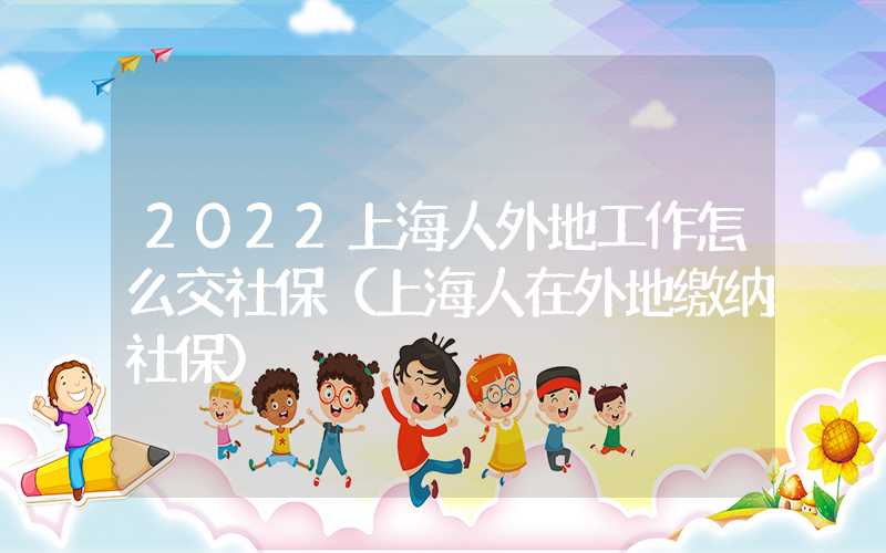 2022上海人外地工作怎么交社保（上海人在外地缴纳社保）