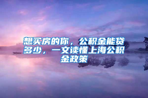 想买房的你，公积金能贷多少，一文读懂上海公积金政策