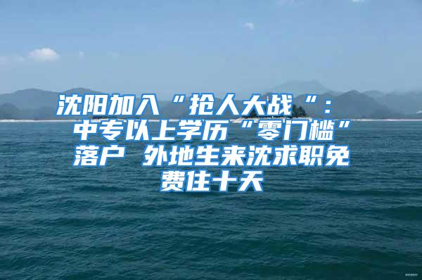 沈阳加入“抢人大战“： 中专以上学历“零门槛”落户 外地生来沈求职免费住十天