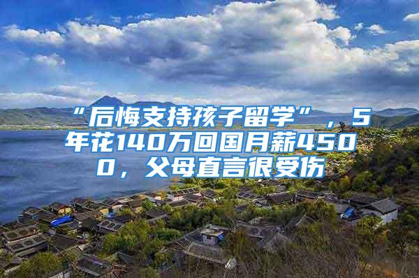 “后悔支持孩子留学”，5年花140万回国月薪4500，父母直言很受伤