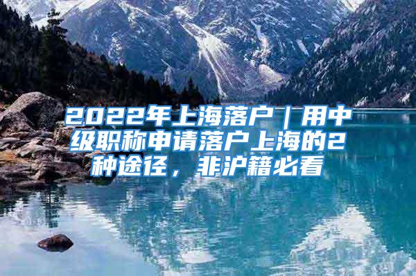 2022年上海落户｜用中级职称申请落户上海的2种途径，非沪籍必看