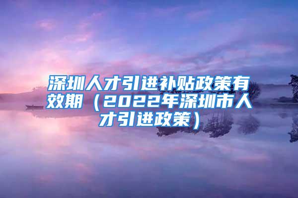 深圳人才引进补贴政策有效期（2022年深圳市人才引进政策）