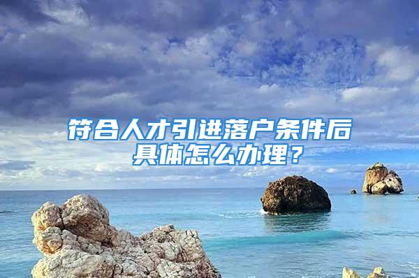 符合人才引进落户条件后 具体怎么办理？