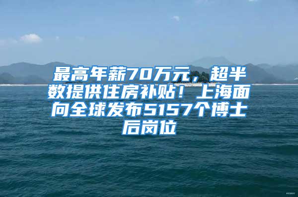 最高年薪70万元，超半数提供住房补贴！上海面向全球发布5157个博士后岗位