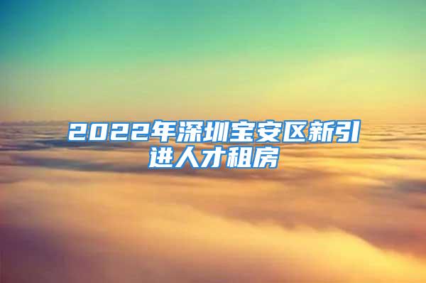 2022年深圳宝安区新引进人才租房