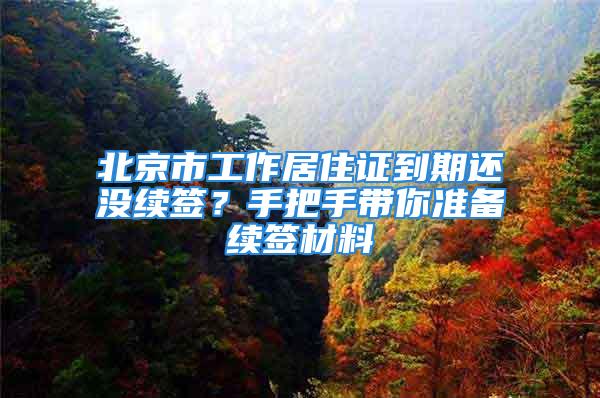 北京市工作居住证到期还没续签？手把手带你准备续签材料