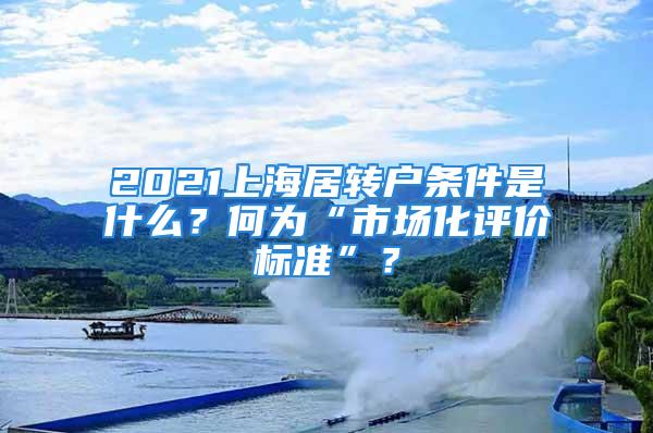 2021上海居转户条件是什么？何为“市场化评价标准”？