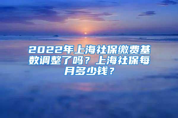 2022年上海社保缴费基数调整了吗？上海社保每月多少钱？