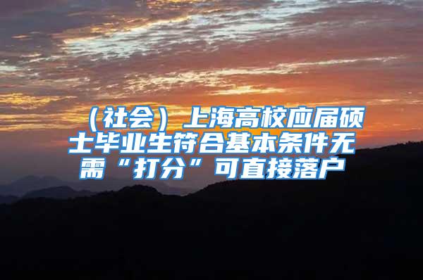 （社会）上海高校应届硕士毕业生符合基本条件无需“打分”可直接落户