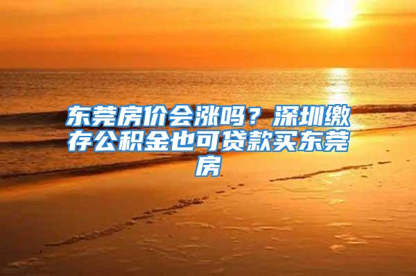 东莞房价会涨吗？深圳缴存公积金也可贷款买东莞房