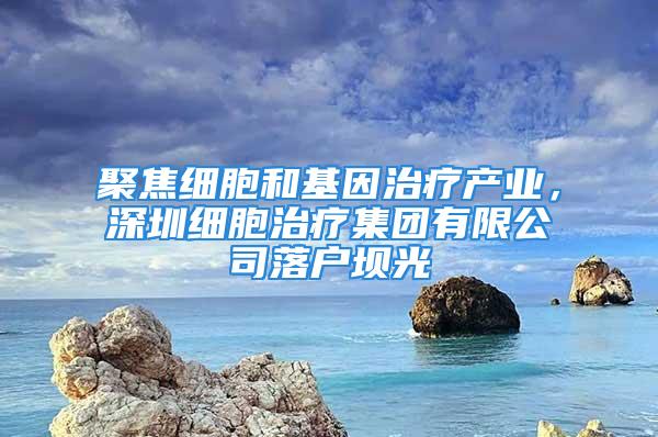 聚焦细胞和基因治疗产业，深圳细胞治疗集团有限公司落户坝光