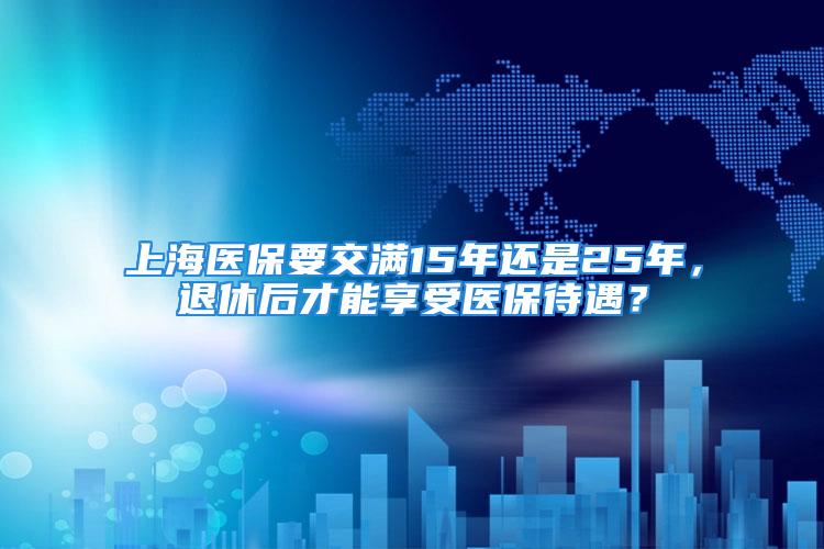 上海医保要交满15年还是25年，退休后才能享受医保待遇？