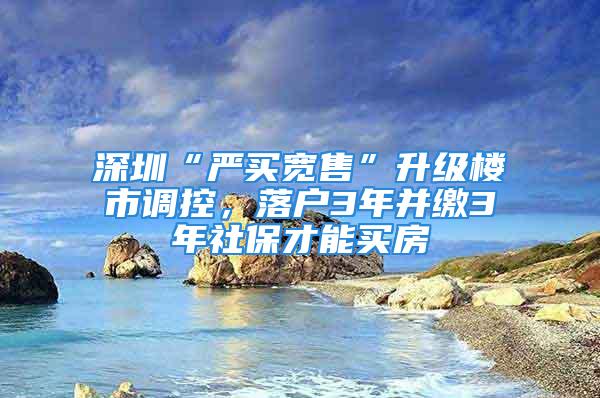 深圳“严买宽售”升级楼市调控，落户3年并缴3年社保才能买房