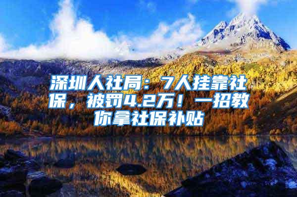 深圳人社局：7人挂靠社保，被罚4.2万！一招教你拿社保补贴