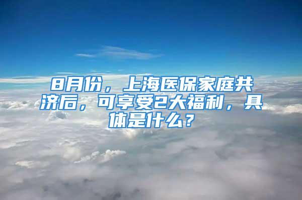 8月份，上海医保家庭共济后，可享受2大福利，具体是什么？