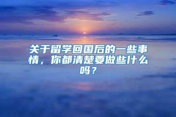 关于留学回国后的一些事情，你都清楚要做些什么吗？