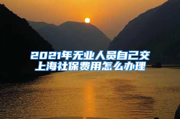 2021年无业人员自己交上海社保费用怎么办理