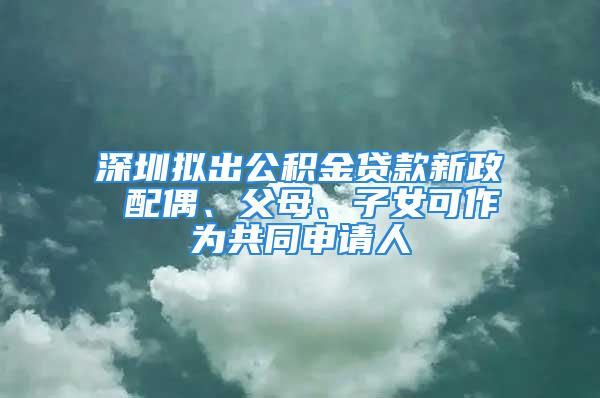 深圳拟出公积金贷款新政 配偶、父母、子女可作为共同申请人