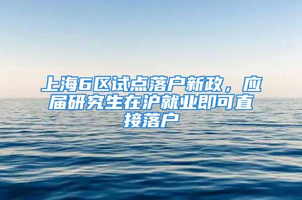 上海6区试点落户新政，应届研究生在沪就业即可直接落户