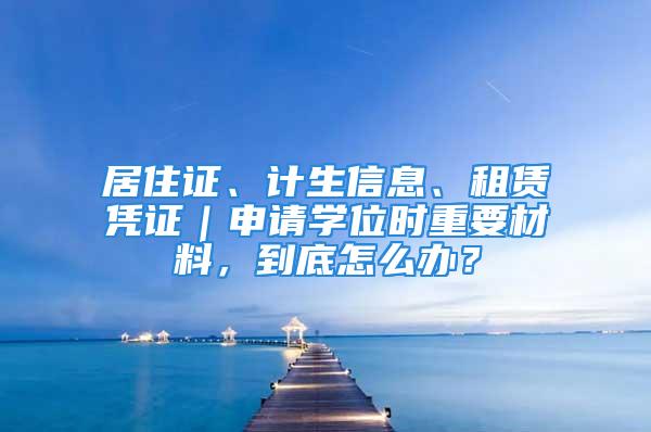 居住证、计生信息、租赁凭证｜申请学位时重要材料，到底怎么办？