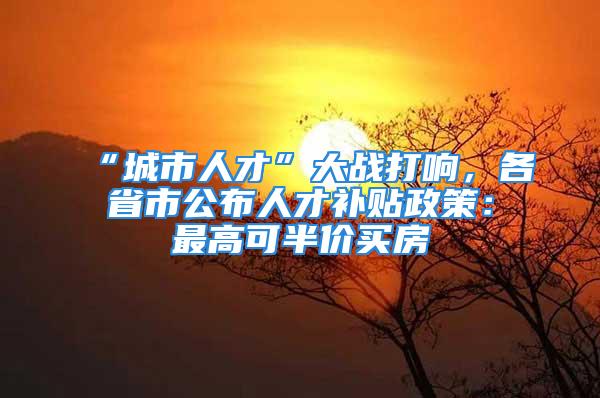 “城市人才”大战打响，各省市公布人才补贴政策：最高可半价买房