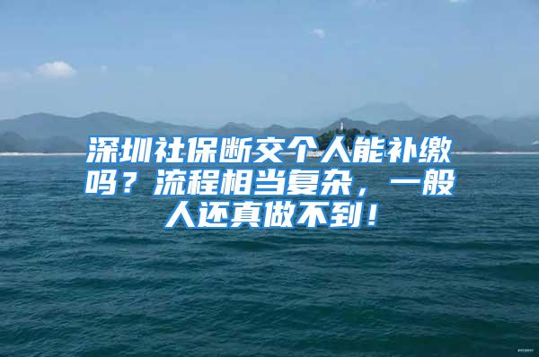 深圳社保断交个人能补缴吗？流程相当复杂，一般人还真做不到！