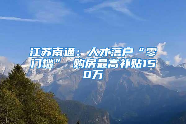 江苏南通：人才落户“零门槛” 购房最高补贴150万