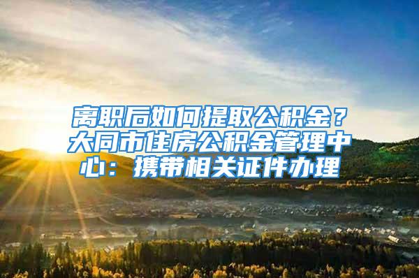 离职后如何提取公积金？大同市住房公积金管理中心：携带相关证件办理