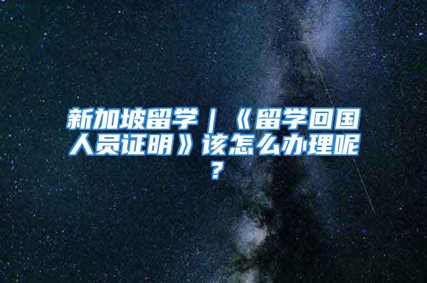 新加坡留学｜《留学回国人员证明》该怎么办理呢？