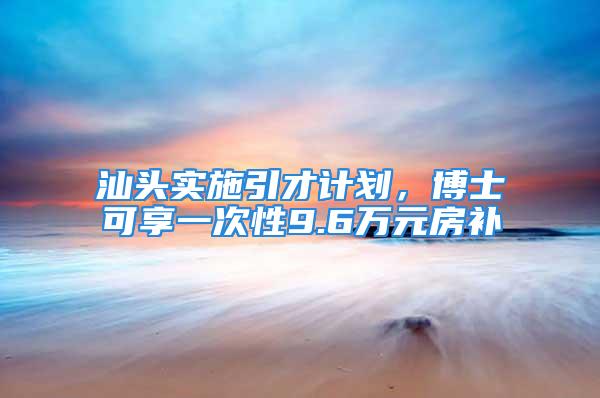 汕头实施引才计划，博士可享一次性9.6万元房补