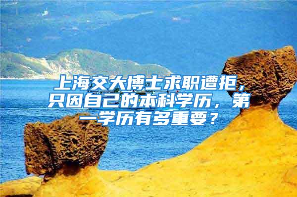 上海交大博士求职遭拒，只因自己的本科学历，第一学历有多重要？