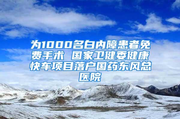 为1000名白内障患者免费手术 国家卫健委健康快车项目落户国药东风总医院