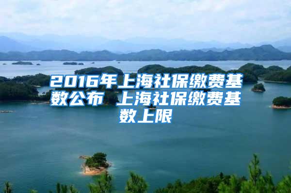 2016年上海社保缴费基数公布 上海社保缴费基数上限