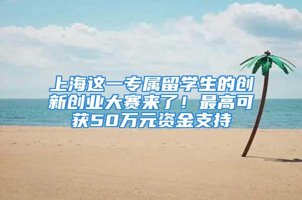 上海这一专属留学生的创新创业大赛来了！最高可获50万元资金支持