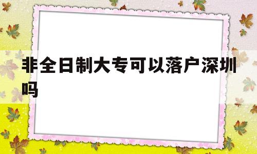 非全日制大专可以落户深圳吗(非全日制大专可以落户深圳吗吗) 深圳核准入户