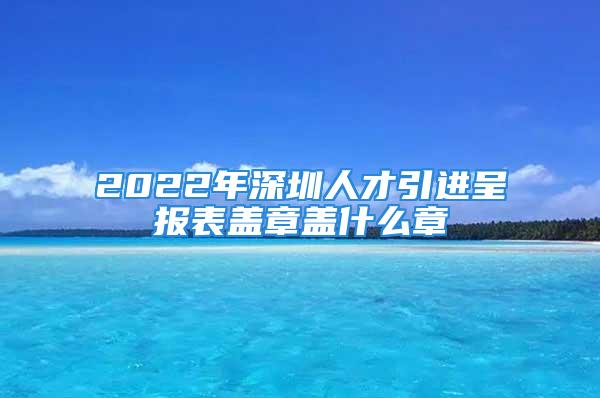 2022年深圳人才引进呈报表盖章盖什么章