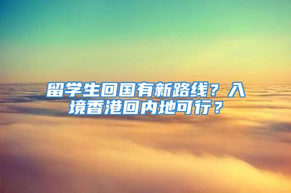 留学生回国有新路线？入境香港回内地可行？