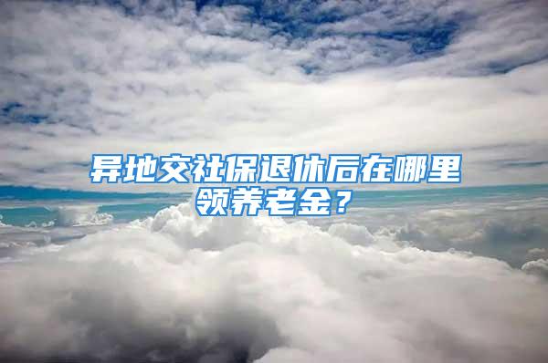 异地交社保退休后在哪里领养老金？