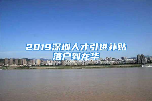 2019深圳人才引进补贴落户到龙华